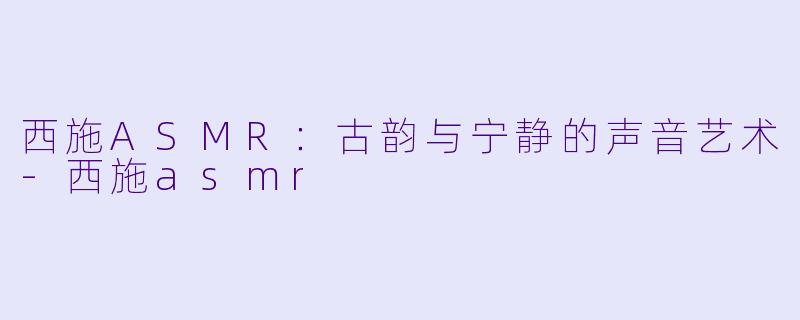 西施ASMR：古韵与宁静的声音艺术-西施asmr