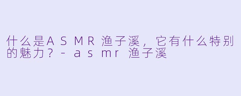 什么是ASMR渔子溪,它有什么特别的魅力?