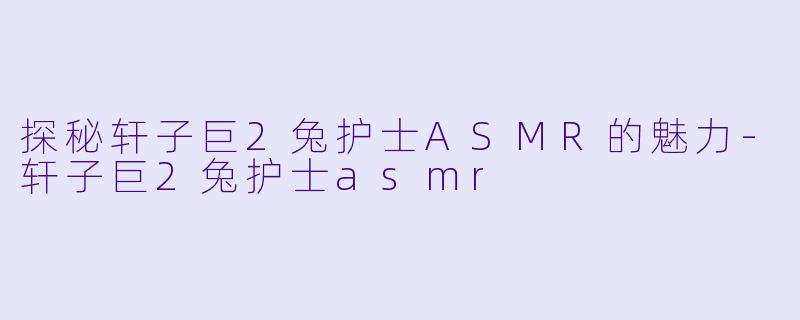 探秘轩子巨2兔护士ASMR的魅力-轩子巨2兔护士asmr