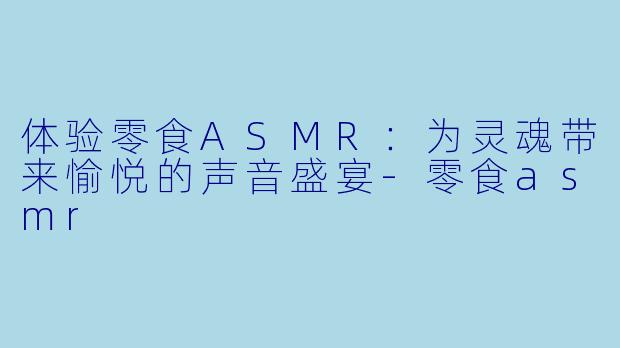 体验零食ASMR：为灵魂带来愉悦的声音盛宴-零食asmr