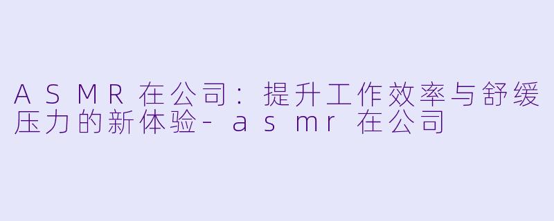 ASMR在公司：提升工作效率与舒缓压力的新体验-asmr在公司