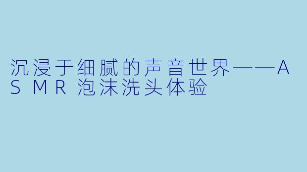 沉浸于细腻的声音世界——ASMR泡沫洗头体验