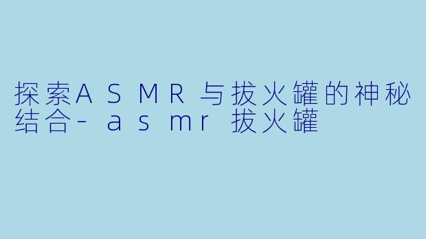 探索ASMR与拔火罐的神秘结合-asmr拔火罐