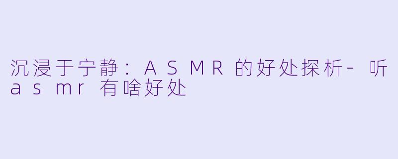 沉浸于宁静：ASMR的好处探析-听asmr有啥好处