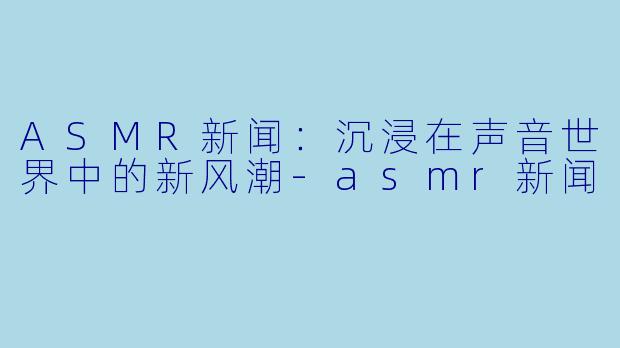 ASMR新闻：沉浸在声音世界中的新风潮-asmr新闻