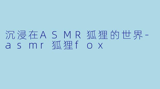 沉浸在ASMR狐狸的世界-asmr狐狸fox