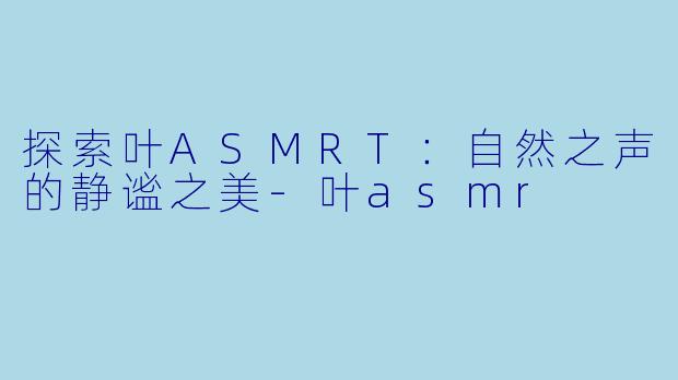 探索叶ASMRT：自然之声的静谧之美-叶asmr
