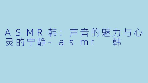 ASMR韩：声音的魅力与心灵的宁静-asmr 韩