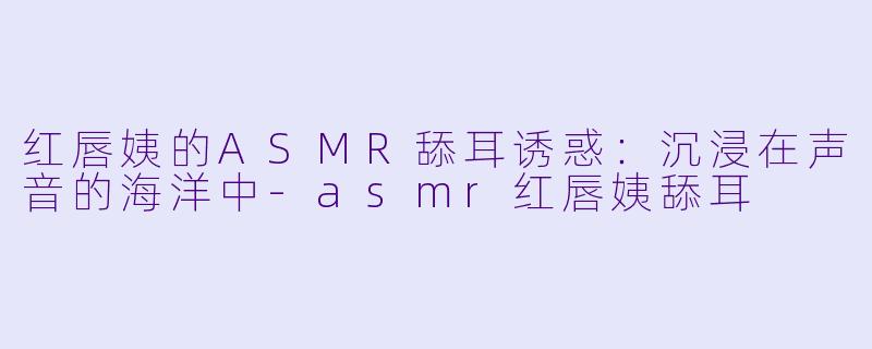 红唇姨的ASMR舔耳诱惑：沉浸在声音的海洋中-asmr红唇姨舔耳