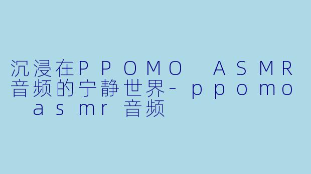 沉浸在PPOMO ASMR音频的宁静世界-ppomo asmr音频