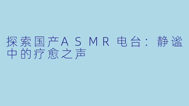 探索国产ASMR电台：静谧中的疗愈之声