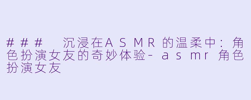 ### 沉浸在ASMR的温柔中：角色扮演女友的奇妙体验-asmr角色扮演女友