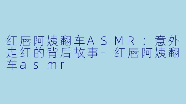 红唇阿姨翻车ASMR：意外走红的背后故事-红唇阿姨翻车asmr