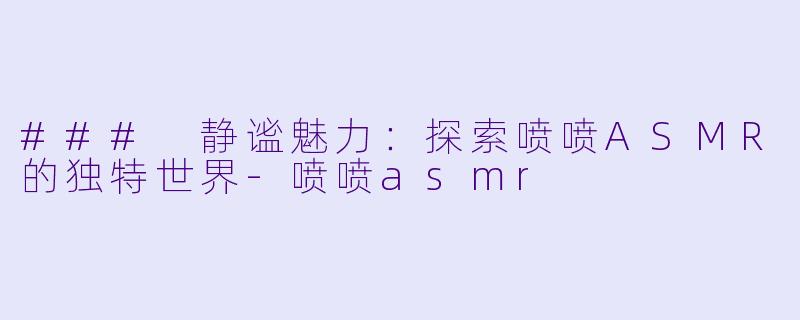 ### 静谧魅力：探索喷喷ASMR的独特世界-喷喷asmr