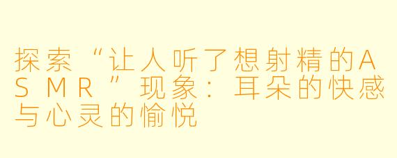 探索“让人听了想射精的ASMR”现象：耳朵的快感与心灵的愉悦