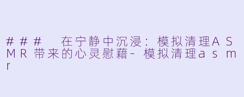 ### 在宁静中沉浸：模拟清理ASMR带来的心灵慰藉-模拟清理asmr