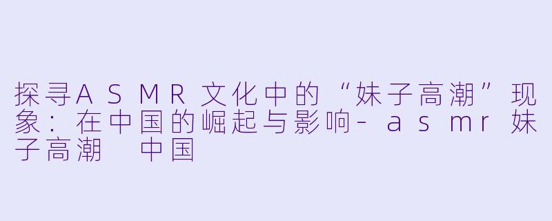 探寻ASMR文化中的“妹子高潮”现象：在中国的崛起与影响-asmr妹子高潮 中国