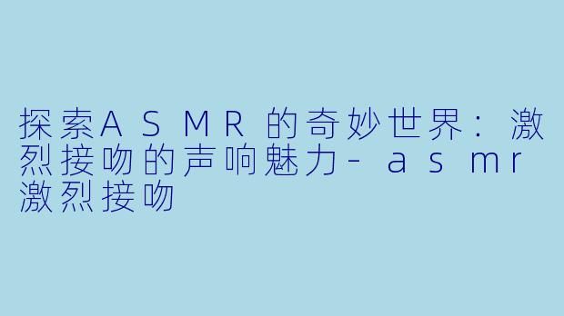 探索ASMR的奇妙世界：激烈接吻的声响魅力-asmr激烈接吻