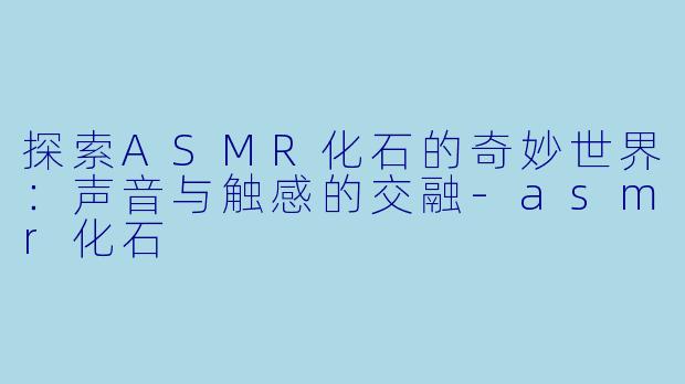 探索ASMR化石的奇妙世界：声音与触感的交融-asmr化石