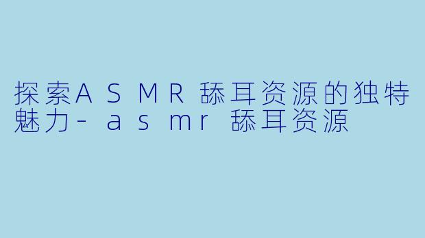 探索ASMR舔耳资源的独特魅力-asmr舔耳资源