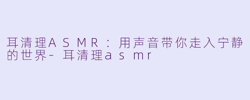 耳清理ASMR：用声音带你走入宁静的世界-耳清理asmr