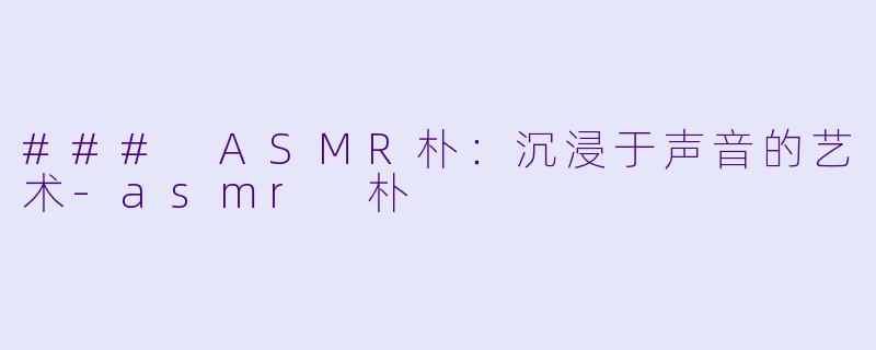 ### ASMR朴：沉浸于声音的艺术-asmr 朴