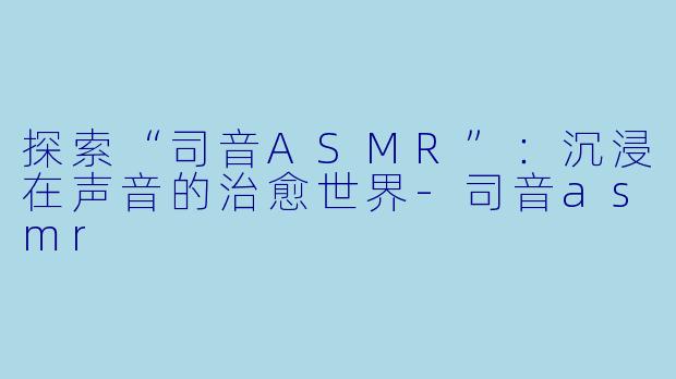 探索“司音ASMR”：沉浸在声音的治愈世界-司音asmr