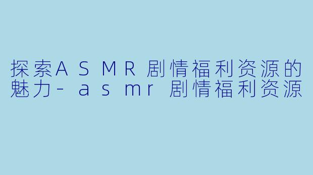 探索ASMR剧情福利资源的魅力-asmr剧情福利资源