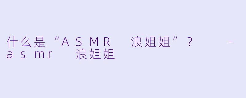 什么是“ASMR 浪姐姐”?