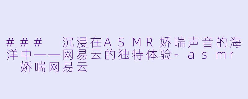 ### 沉浸在ASMR娇喘声音的海洋中——网易云的独特体验-asmr 娇喘网易云