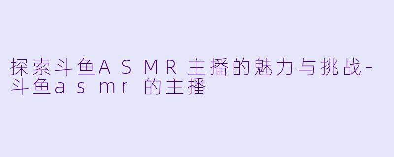 探索斗鱼ASMR主播的魅力与挑战-斗鱼asmr的主播