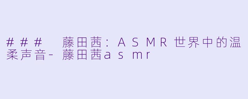 ### 藤田茜：ASMR世界中的温柔声音-藤田茜asmr