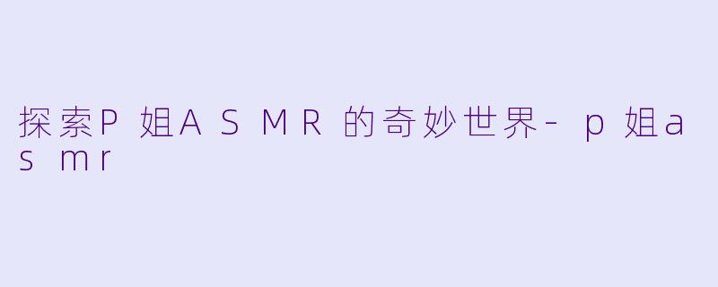 探索P姐ASMR的奇妙世界-p姐asmr