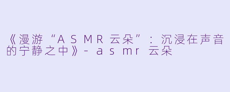 《漫游“ASMR云朵”：沉浸在声音的宁静之中》-asmr云朵