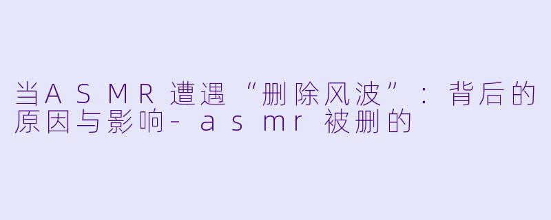 当ASMR遭遇“删除风波”：背后的原因与影响-asmr被删的