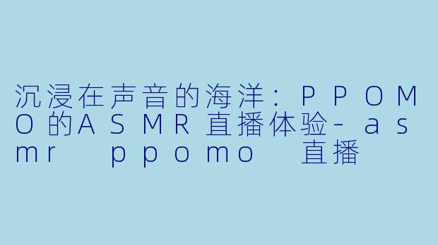 沉浸在声音的海洋：PPOMO的ASMR直播体验-asmr ppomo 直播