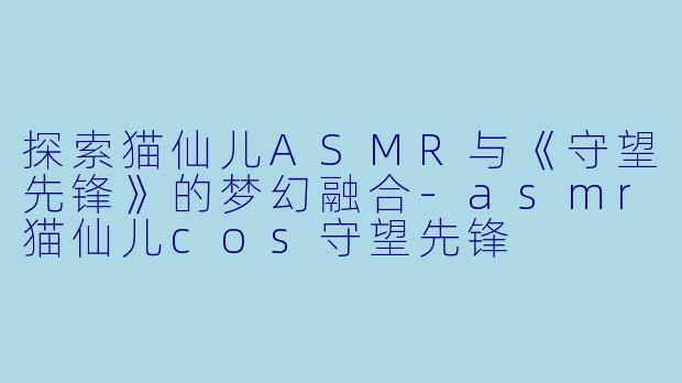 探索猫仙儿ASMR与《守望先锋》的梦幻融合-asmr猫仙儿cos守望先锋