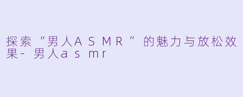 探索“男人ASMR”的魅力与放松效果-男人asmr