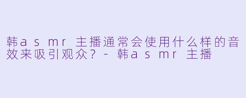 韩asmr主播通常会使用什么样的音效来吸引观众？