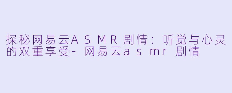 探秘网易云ASMR剧情：听觉与心灵的双重享受-网易云asmr剧情