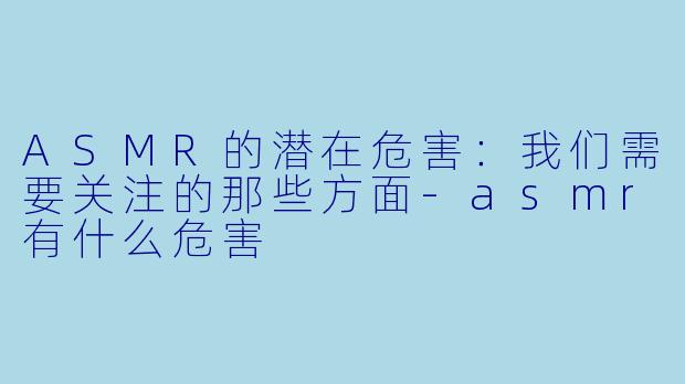 ASMR的潜在危害：我们需要关注的那些方面-asmr有什么危害