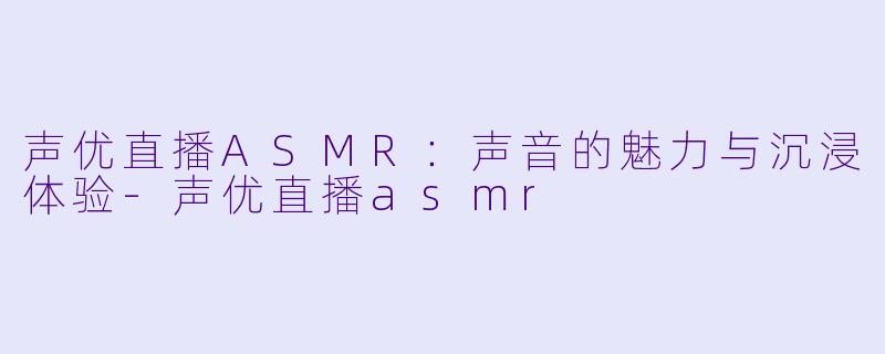 声优直播ASMR：声音的魅力与沉浸体验-声优直播asmr