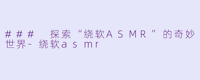 ### 探索“绕软ASMR”的奇妙世界-绕软asmr