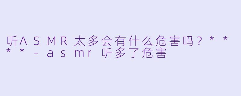 听ASMR太多会有什么危害吗?****