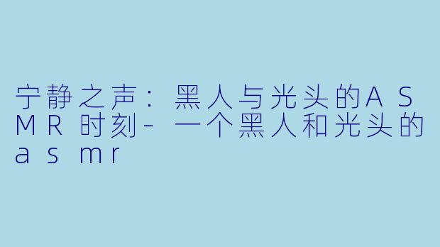 宁静之声：黑人与光头的ASMR时刻-一个黑人和光头的asmr