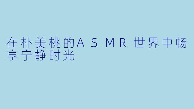在朴美桃的ASMR世界中畅享宁静时光