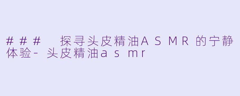 ### 探寻头皮精油ASMR的宁静体验-头皮精油asmr