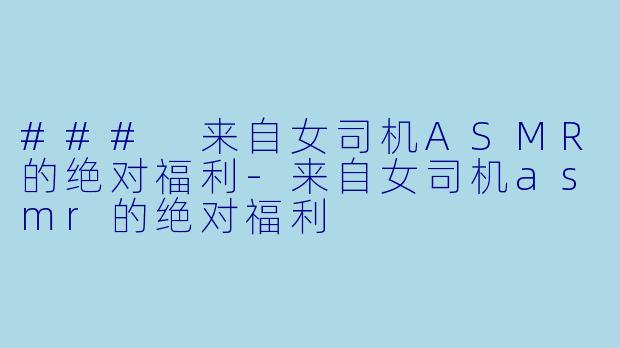 ### 来自女司机ASMR的绝对福利-来自女司机asmr的绝对福利