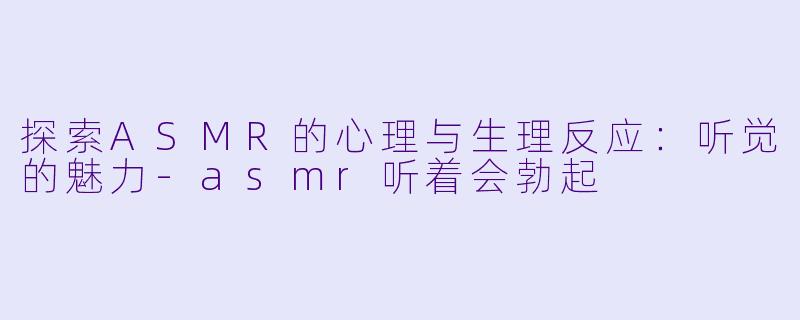 探索ASMR的心理与生理反应：听觉的魅力-asmr听着会勃起