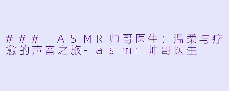 ### ASMR帅哥医生：温柔与疗愈的声音之旅-asmr帅哥医生